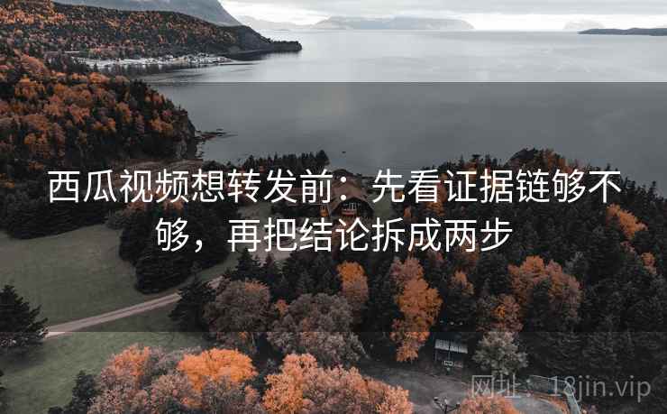 西瓜视频想转发前：先看证据链够不够，再把结论拆成两步