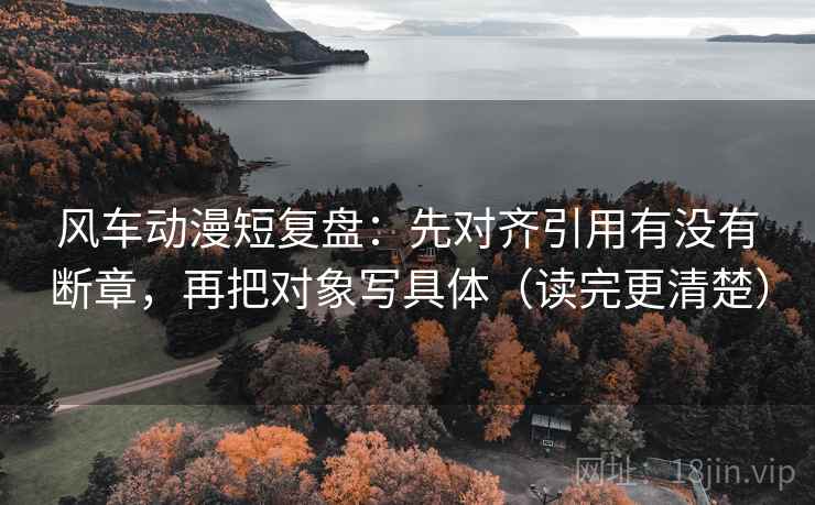 风车动漫短复盘：先对齐引用有没有断章，再把对象写具体（读完更清楚）