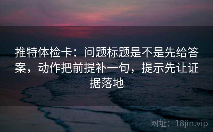 推特体检卡：问题标题是不是先给答案，动作把前提补一句，提示先让证据落地