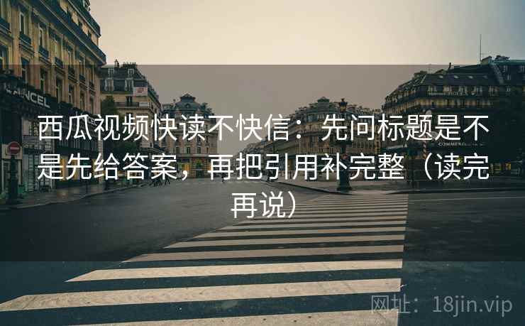 西瓜视频快读不快信:先问标题是不是先给答案,再把引用补完整(读完再说) 西瓜视频快读不快信:先问标题是不是先给答案,再把引用补完整(读完再说)