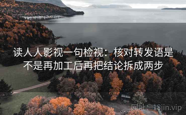 读人人影视一句检视:核对转发语是不是再加工后再把结论拆成两步 读人人影视一句检视:核对转发语是不是再加工后再把结论拆成两步