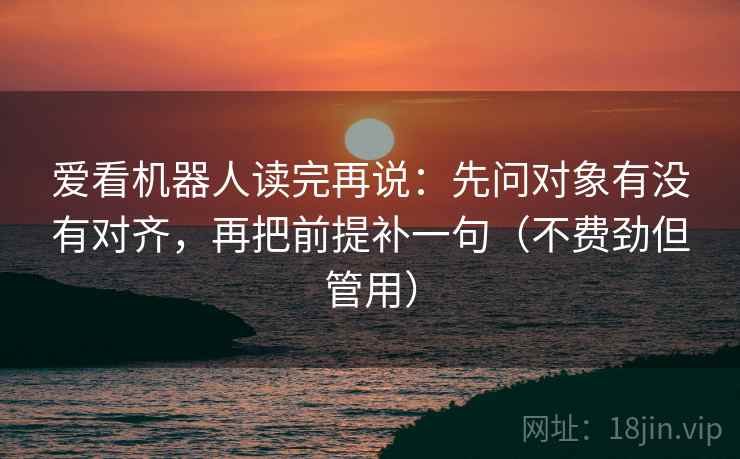 爱看机器人读完再说:先问对象有没有对齐,再把前提补一句(不费劲但管用) 爱看机器人读完再说:先问对象有没有对齐,再把前提补一句(不费劲但管用)