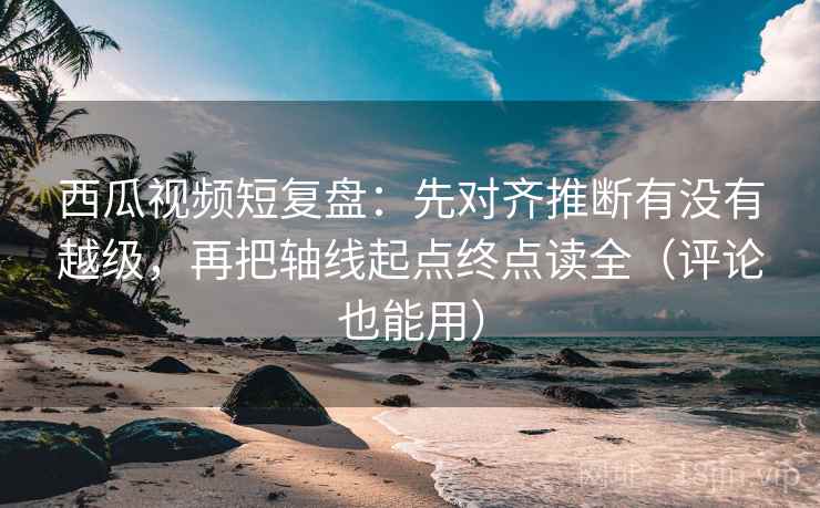 西瓜视频短复盘：先对齐推断有没有越级，再把轴线起点终点读全（评论也能用）