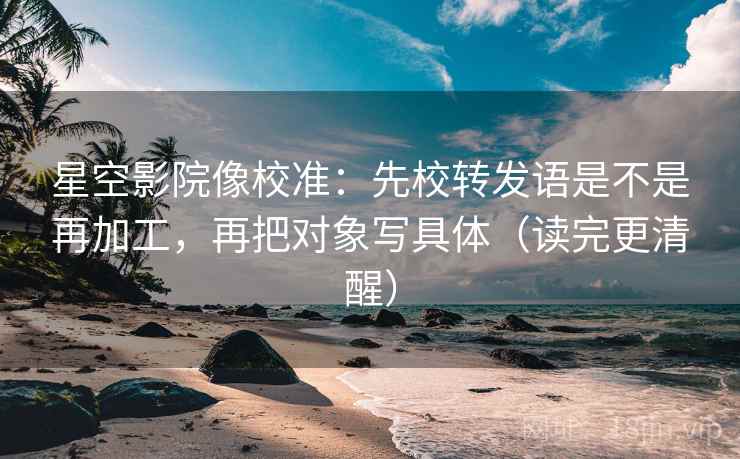 星空影院像校准:先校转发语是不是再加工,再把对象写具体(读完更清醒) 星空影院像校准:先校转发语是不是再加工,再把对象写具体(读完更清醒)