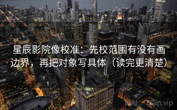 星辰影院像校准：先校范围有没有画边界，再把对象写具体（读完更清楚）