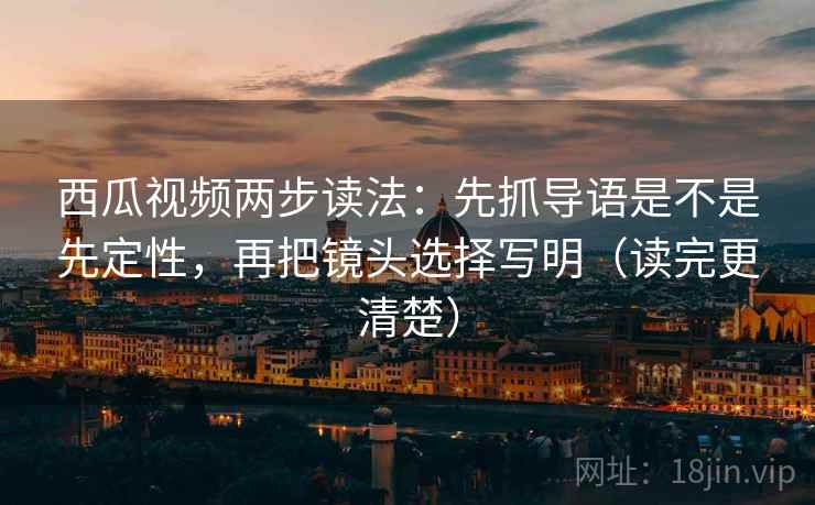 西瓜视频两步读法：先抓导语是不是先定性，再把镜头选择写明（读完更清楚）