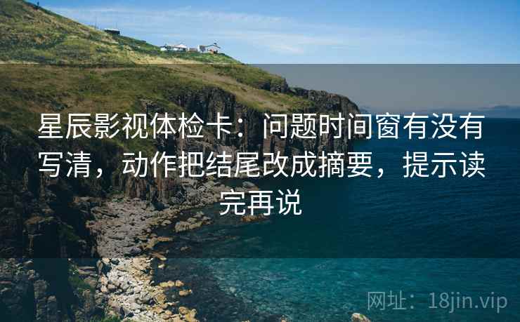 星辰影视体检卡：问题时间窗有没有写清，动作把结尾改成摘要，提示读完再说