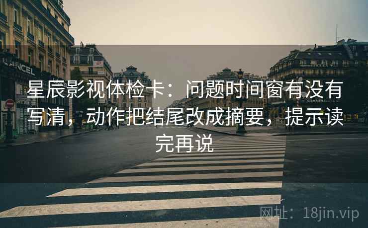 星辰影视体检卡：问题时间窗有没有写清，动作把结尾改成摘要，提示读完再说