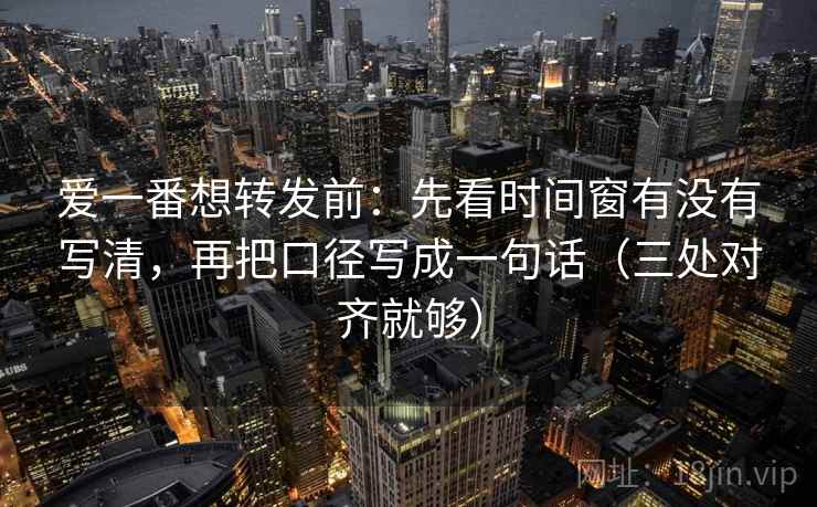 爱一番想转发前：先看时间窗有没有写清，再把口径写成一句话（三处对齐就够）