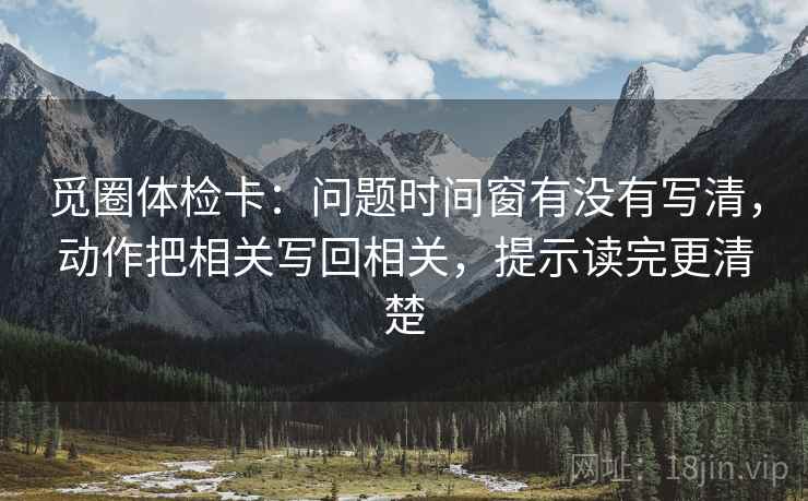 觅圈体检卡：问题时间窗有没有写清，动作把相关写回相关，提示读完更清楚