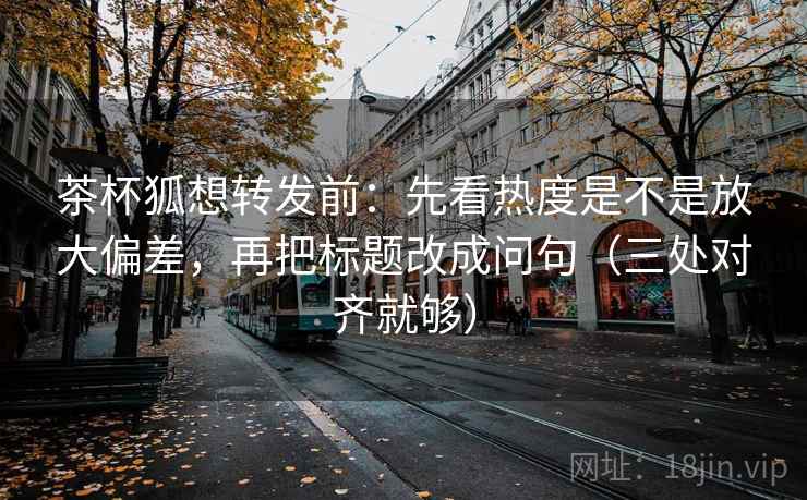 茶杯狐想转发前：先看热度是不是放大偏差，再把标题改成问句（三处对齐就够）