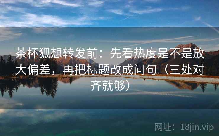 茶杯狐想转发前：先看热度是不是放大偏差，再把标题改成问句（三处对齐就够）