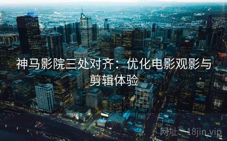 神马影院三处对齐：优化电影观影与剪辑体验