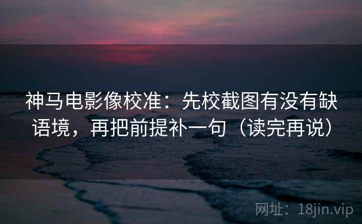 神马电影像校准：先校截图有没有缺语境，再把前提补一句（读完再说）