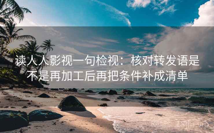 读人人影视一句检视：核对转发语是不是再加工后再把条件补成清单