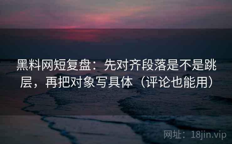 黑料网短复盘：先对齐段落是不是跳层，再把对象写具体（评论也能用）