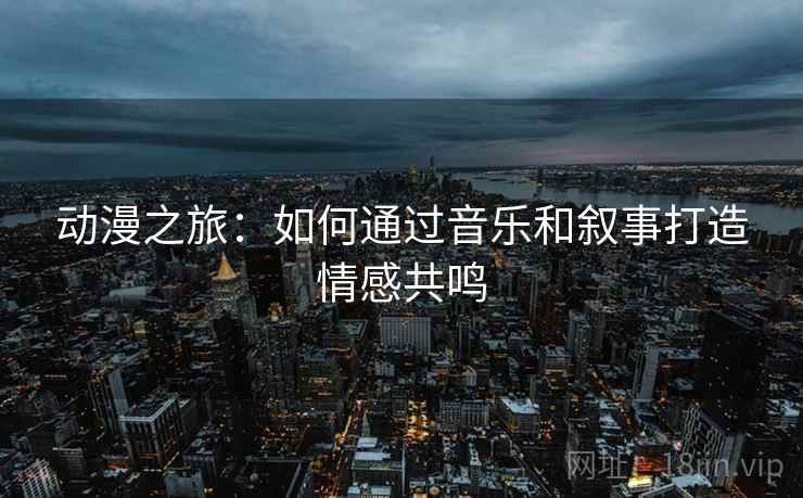 动漫之旅:如何通过音乐和叙事打造情感共鸣 动漫之旅:如何通过音乐和叙事打造情感共鸣