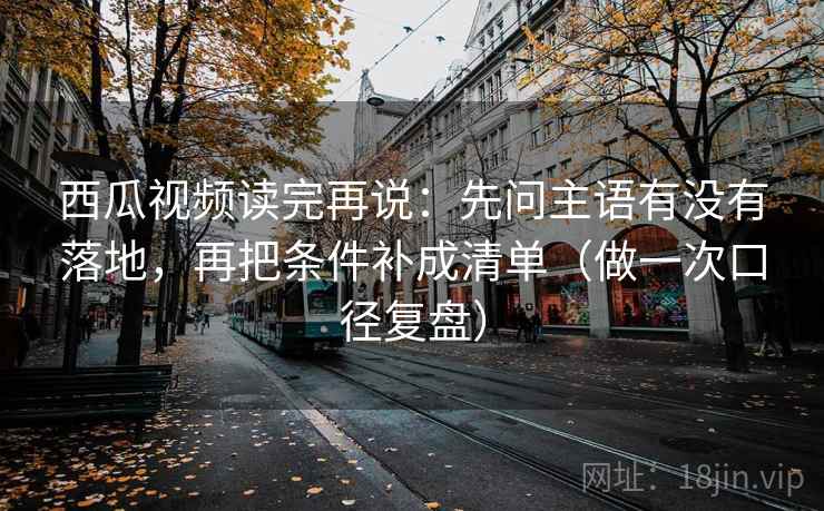 西瓜视频读完再说:先问主语有没有落地,再把条件补成清单(做一次口径复盘) 西瓜视频读完再说:先问主语有没有落地,再把条件补成清单(做一次口径复盘)
