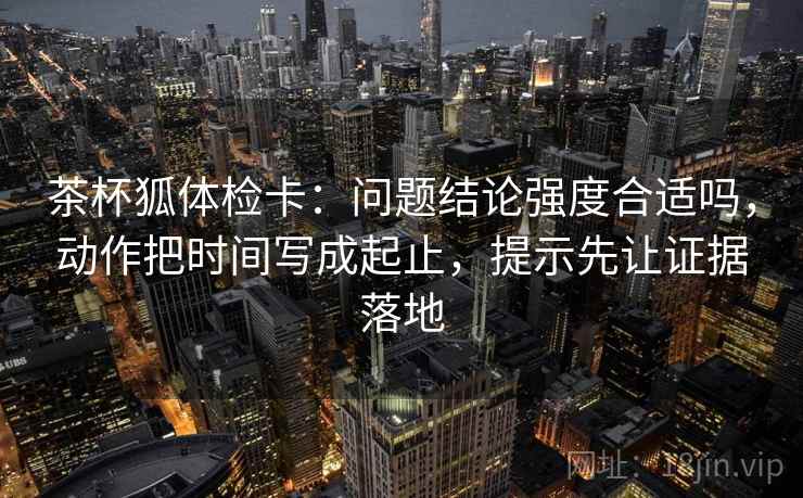 茶杯狐体检卡:问题结论强度合适吗,动作把时间写成起止,提示先让证据落地 茶杯狐体检卡:问题结论强度合适吗,动作把时间写成起止,提示先让证据落地