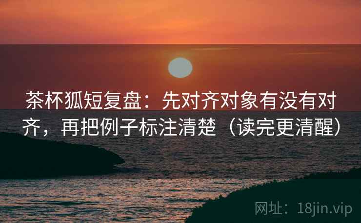 茶杯狐短复盘:先对齐对象有没有对齐,再把例子标注清楚(读完更清醒) 茶杯狐短复盘:先对齐对象有没有对齐,再把例子标注清楚(读完更清醒)