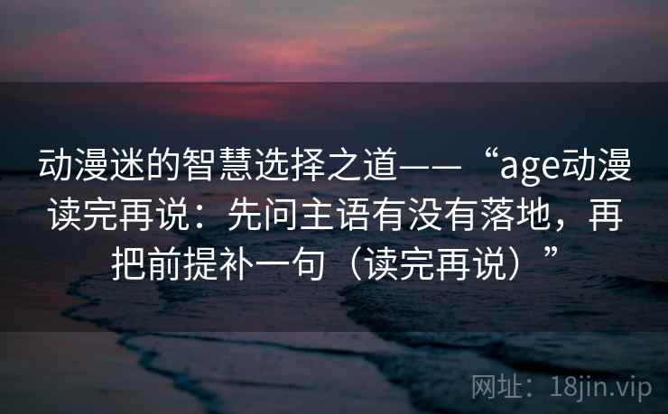 动漫迷的智慧选择之道——“age动漫读完再说:先问主语有没有落地,再把前提补一句(读完再说)” 动漫迷的智慧选择之道——“age动漫读完再说:先问主语有没有落地,再把前提补一句(读完再说)”