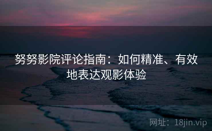 努努影院评论指南:如何精准、有效地表达观影体验 努努影院评论指南:如何精准、有效地表达观影体验