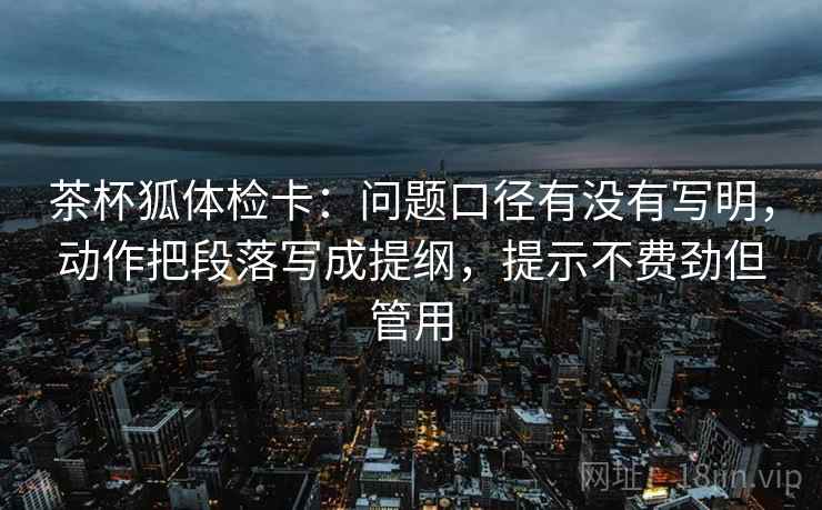 茶杯狐体检卡：问题口径有没有写明，动作把段落写成提纲，提示不费劲但管用