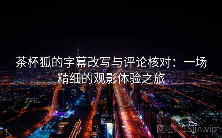 茶杯狐的字幕改写与评论核对:一场精细的观影体验之旅 茶杯狐的字幕改写与评论核对:一场精细的观影体验之旅