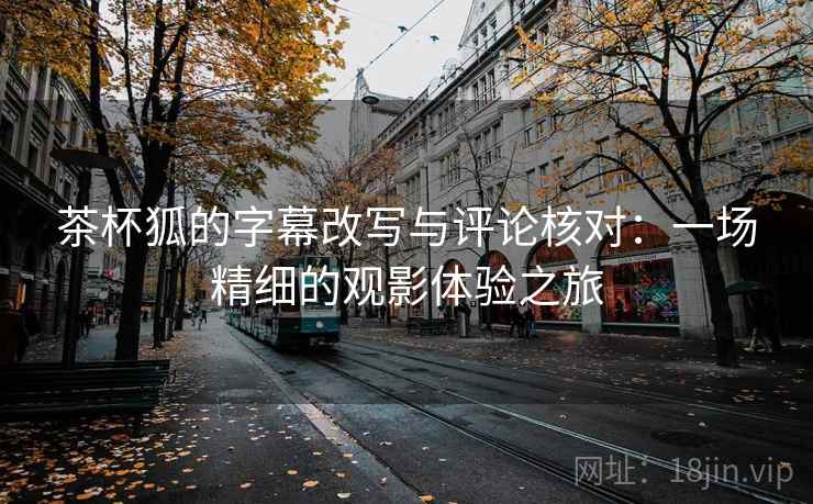 茶杯狐的字幕改写与评论核对:一场精细的观影体验之旅 茶杯狐的字幕改写与评论核对:一场精细的观影体验之旅
