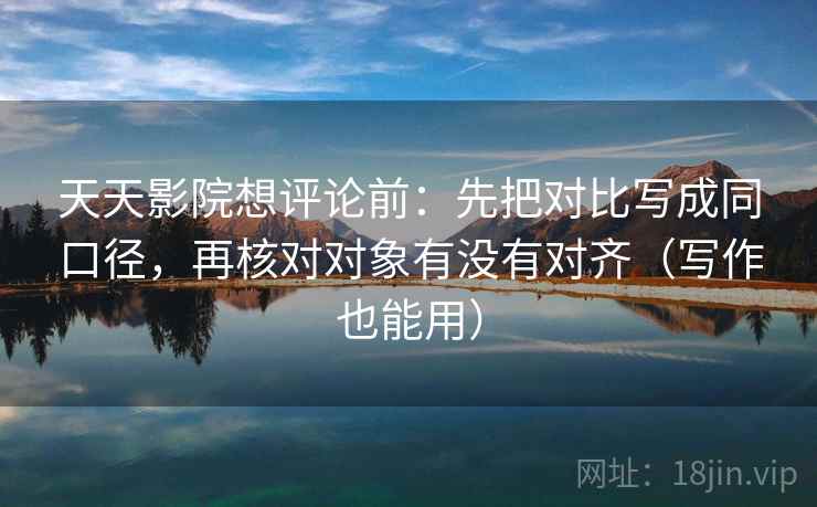天天影院想评论前：先把对比写成同口径，再核对对象有没有对齐（写作也能用）