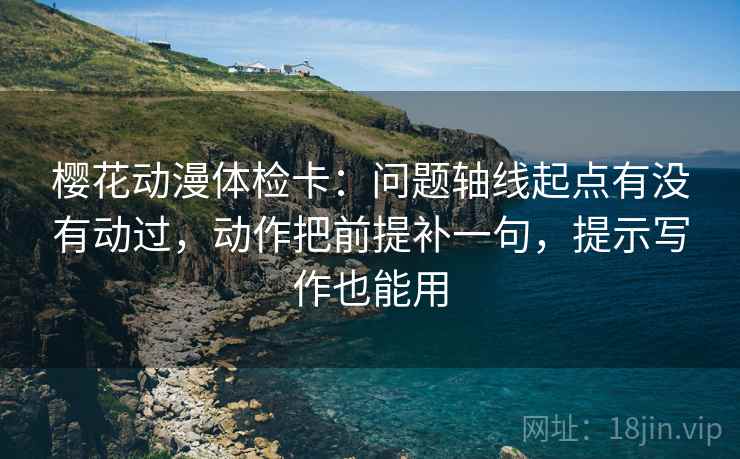 樱花动漫体检卡：问题轴线起点有没有动过，动作把前提补一句，提示写作也能用