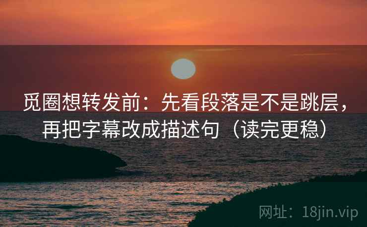 觅圈想转发前：先看段落是不是跳层，再把字幕改成描述句（读完更稳）