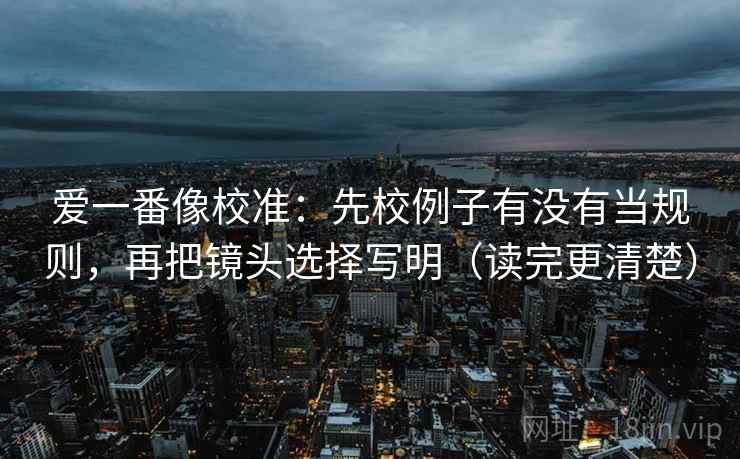 爱一番像校准:先校例子有没有当规则,再把镜头选择写明(读完更清楚) 爱一番像校准:先校例子有没有当规则,再把镜头选择写明(读完更清楚)