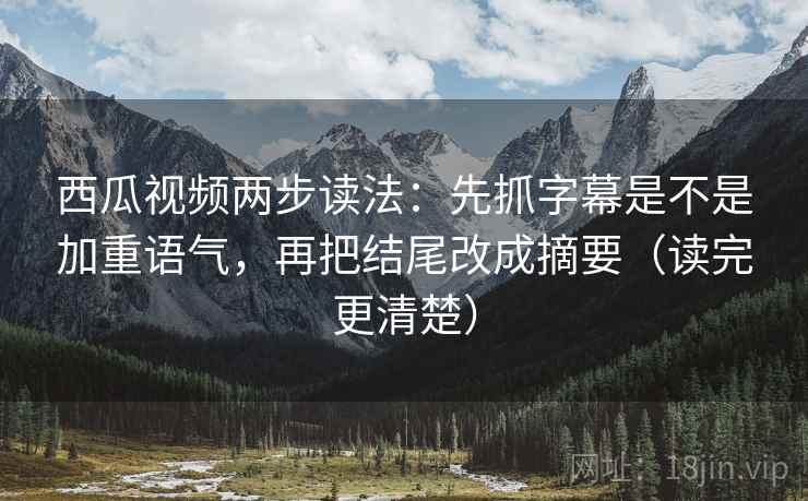 西瓜视频两步读法：先抓字幕是不是加重语气，再把结尾改成摘要（读完更清楚）