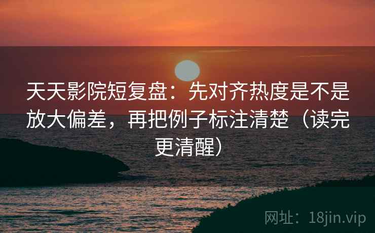 天天影院短复盘：先对齐热度是不是放大偏差，再把例子标注清楚（读完更清醒）