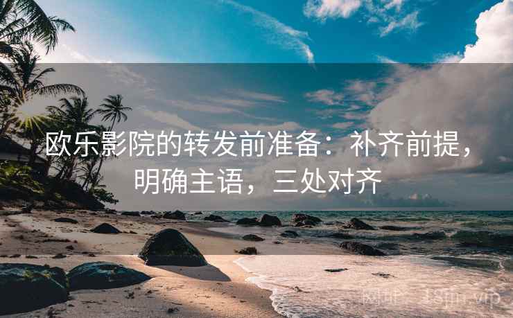 欧乐影院的转发前准备：补齐前提，明确主语，三处对齐