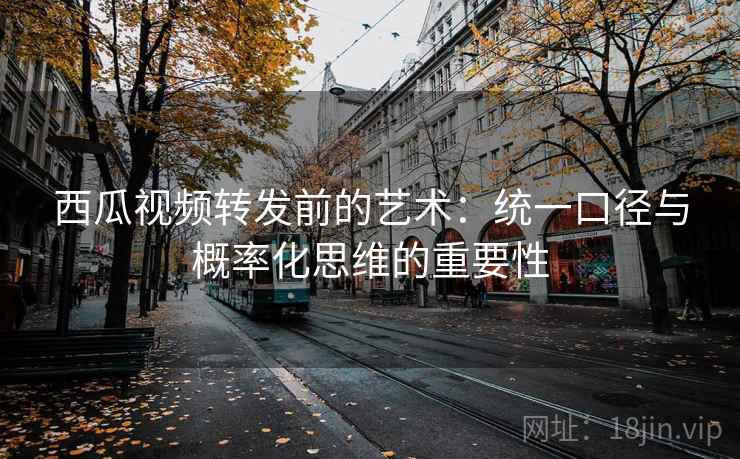 西瓜视频转发前的艺术:统一口径与概率化思维的重要性 西瓜视频转发前的艺术:统一口径与概率化思维的重要性