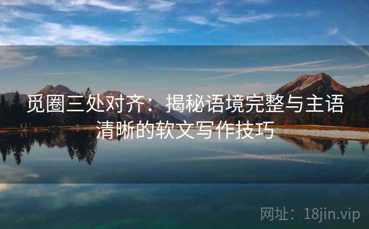 觅圈三处对齐：揭秘语境完整与主语清晰的软文写作技巧