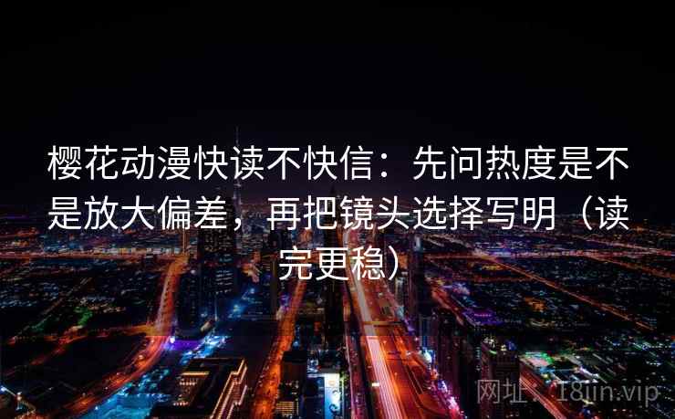 樱花动漫快读不快信：先问热度是不是放大偏差，再把镜头选择写明（读完更稳）
