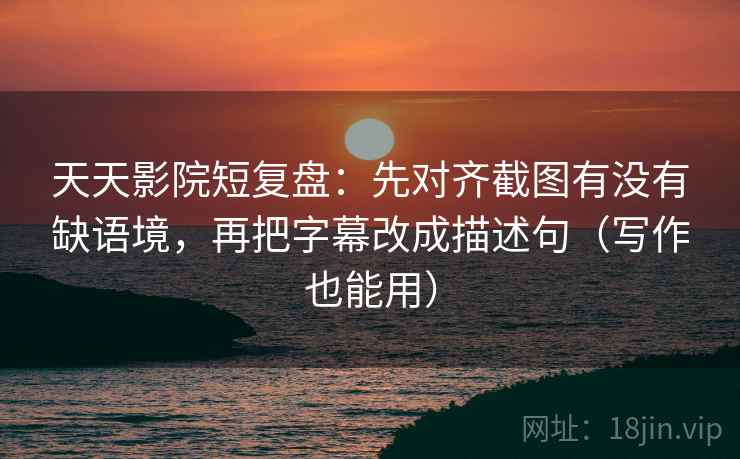 天天影院短复盘：先对齐截图有没有缺语境，再把字幕改成描述句（写作也能用）