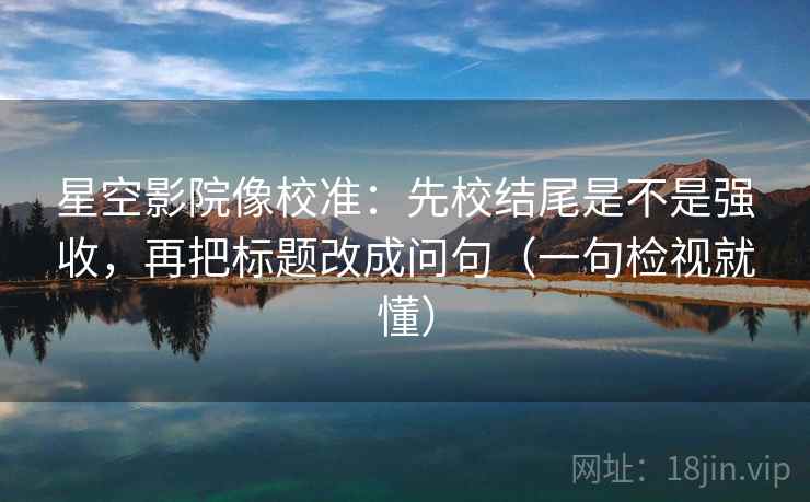 星空影院像校准：先校结尾是不是强收，再把标题改成问句（一句检视就懂）