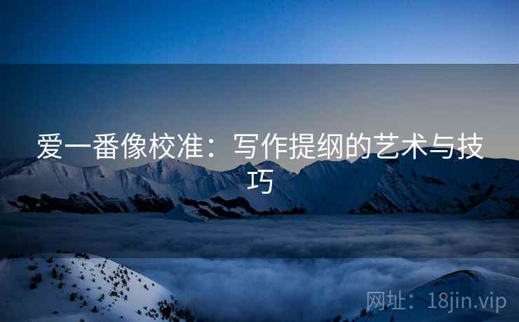 爱一番像校准:写作提纲的艺术与技巧 爱一番像校准:写作提纲的艺术与技巧