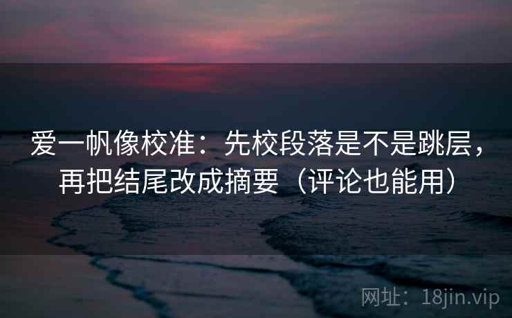 爱一帆像校准：先校段落是不是跳层，再把结尾改成摘要（评论也能用）