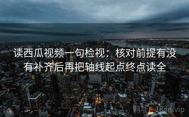 读西瓜视频一句检视:核对前提有没有补齐后再把轴线起点终点读全 读西瓜视频一句检视:核对前提有没有补齐后再把轴线起点终点读全
