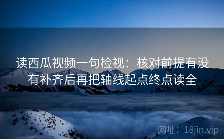 读西瓜视频一句检视：核对前提有没有补齐后再把轴线起点终点读全