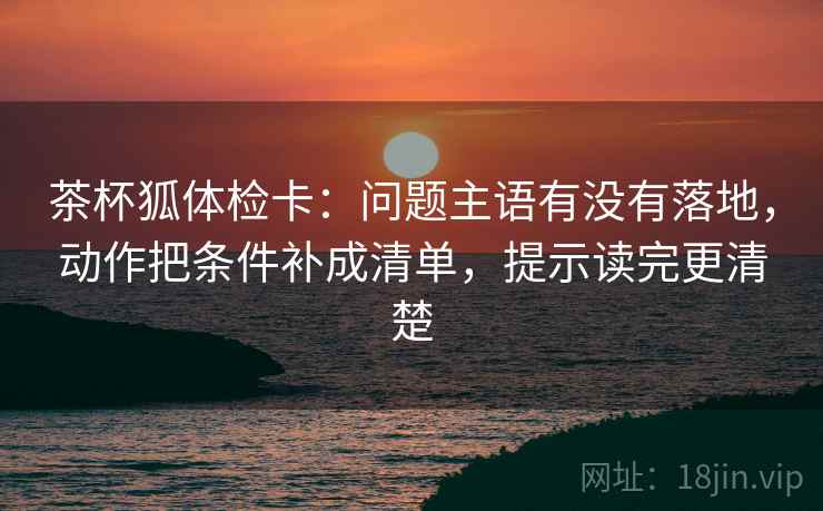 茶杯狐体检卡:问题主语有没有落地,动作把条件补成清单,提示读完更清楚 茶杯狐体检卡:问题主语有没有落地,动作把条件补成清单,提示读完更清楚
