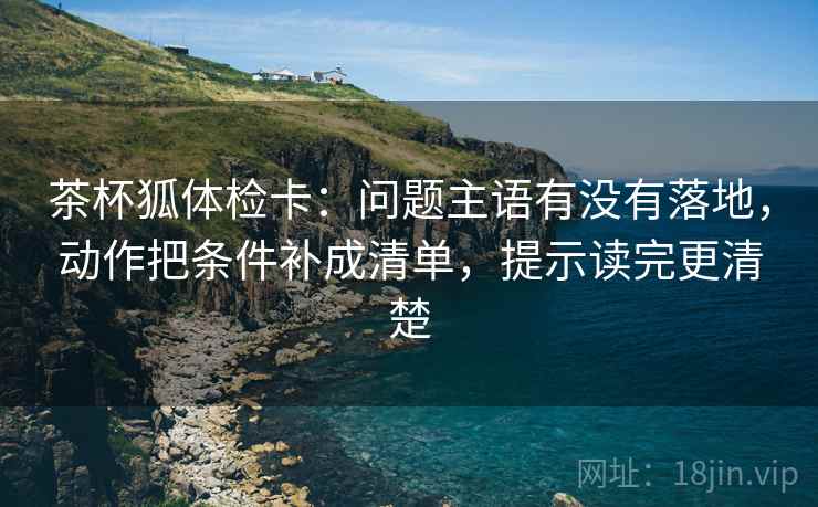 茶杯狐体检卡：问题主语有没有落地，动作把条件补成清单，提示读完更清楚