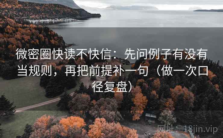 微密圈快读不快信：先问例子有没有当规则，再把前提补一句（做一次口径复盘）