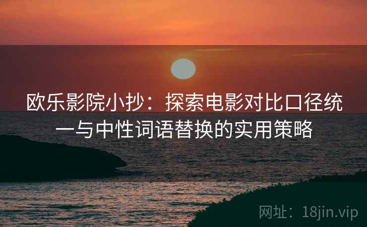 欧乐影院小抄：探索电影对比口径统一与中性词语替换的实用策略