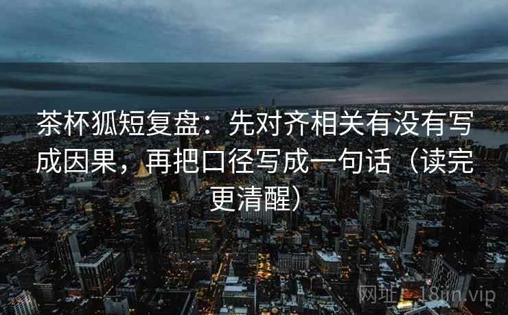 茶杯狐短复盘：先对齐相关有没有写成因果，再把口径写成一句话（读完更清醒）